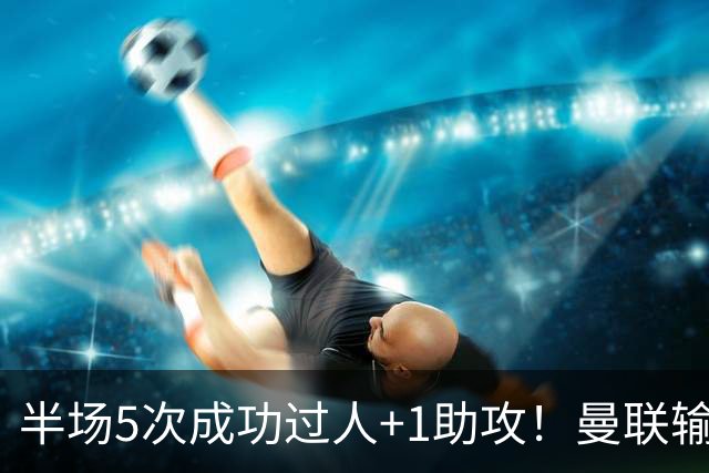 半场5次成功过人+1助攻！曼联输球夜仅一人可昂首离开